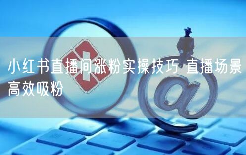 小红书直播间涨粉实操技巧 直播场景高效吸粉