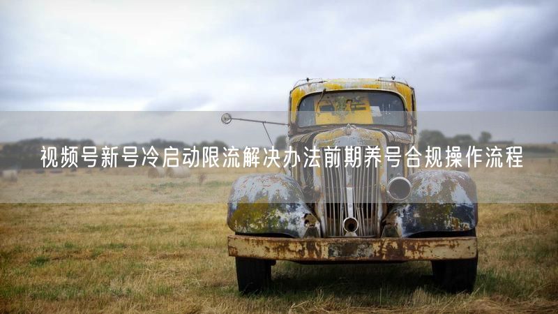 视频号新号冷启动限流解决办法前期养号合规操作流程