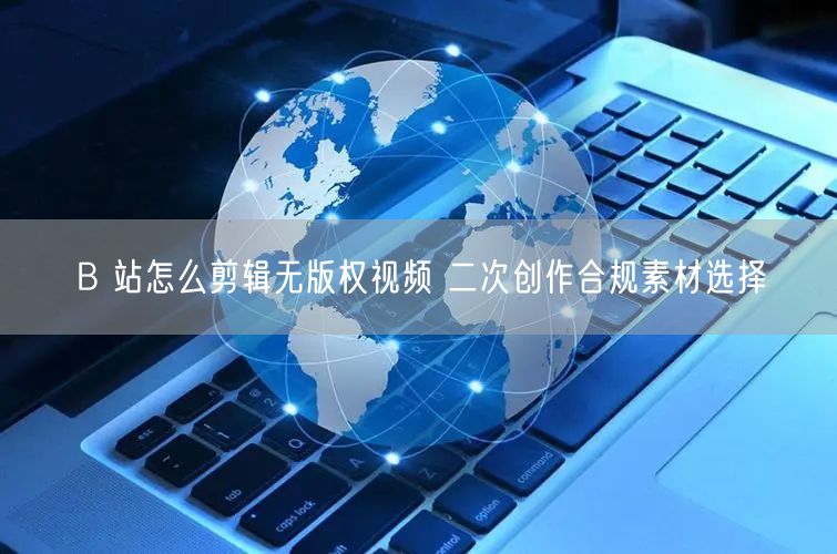 B 站怎么剪辑无版权视频 二次创作合规素材选择