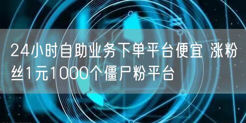 24小时自助业务下单平台便宜 涨粉丝1元1000个僵尸粉平台