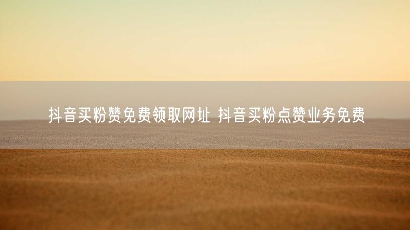 抖音买粉赞免费领取网址 抖音买粉点赞业务免费