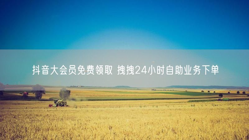 抖音大会员免费领取 拽拽24小时自助业务下单