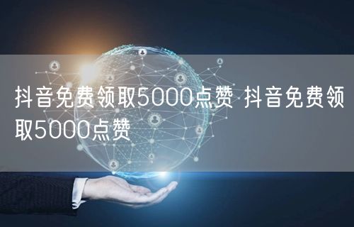 抖音免费领取5000点赞 抖音免费领取5000点赞