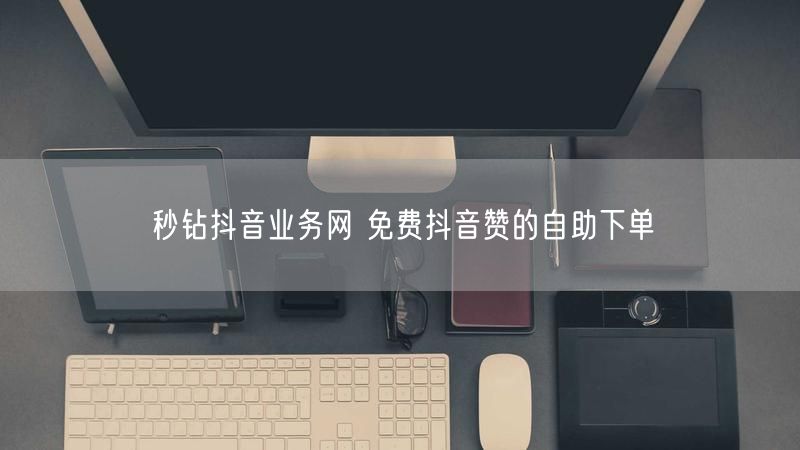 秒钻抖音业务网 免费抖音赞的自助下单