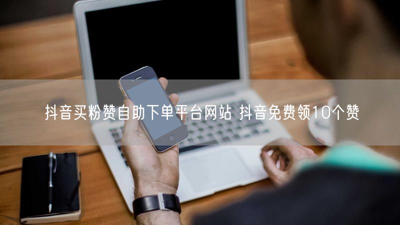 抖音买粉赞自助下单平台网站 抖音免费领10个赞