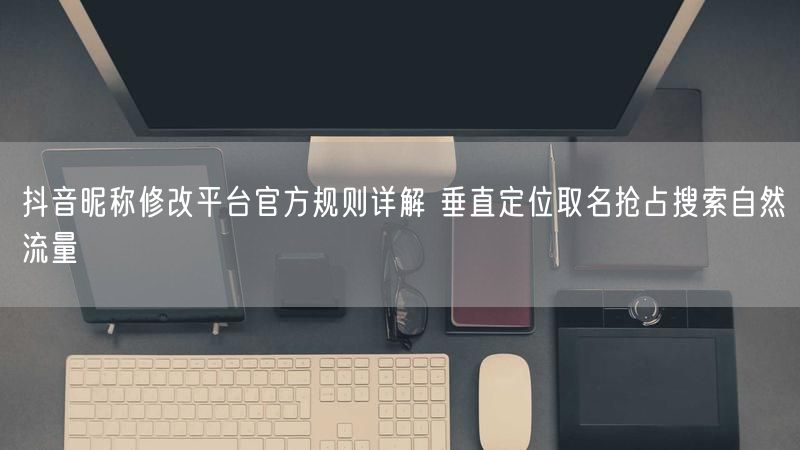 抖音昵称修改平台官方规则详解 垂直定位取名抢占搜索自然流量