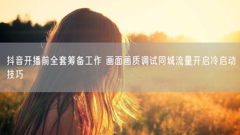 抖音开播前全套筹备工作 画面画质调试同城流量开启冷启动技巧