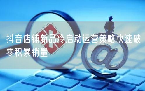 抖音店铺新品冷启动运营策略快速破零积累销量