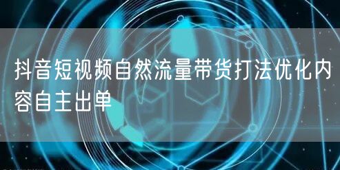 抖音短视频自然流量带货打法优化内容自主出单