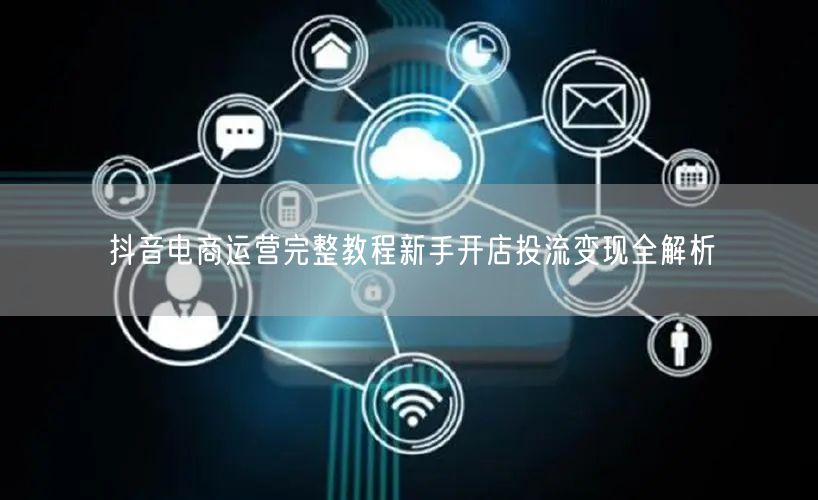 抖音电商运营完整教程新手开店投流变现全解析