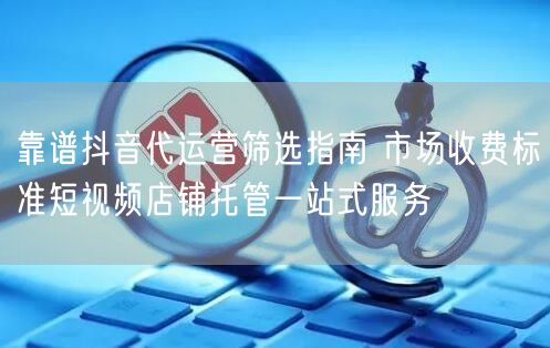 靠谱抖音代运营筛选指南 市场收费标准短视频店铺托管一站式服务