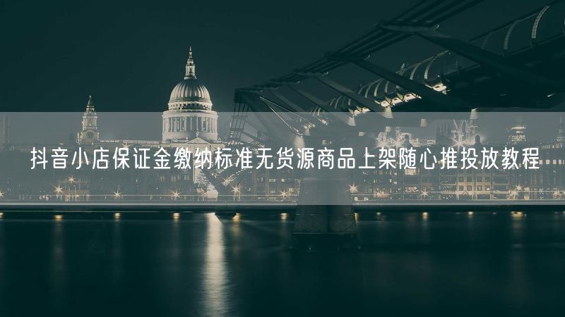 抖音小店保证金缴纳标准无货源商品上架随心推投放教程