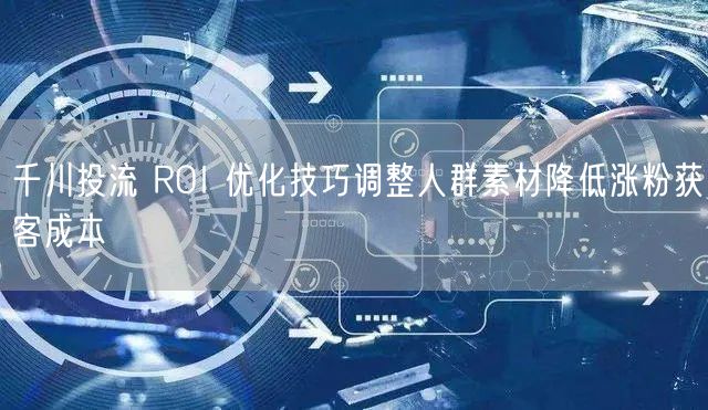 千川投流 ROI 优化技巧调整人群素材降低涨粉获客成本