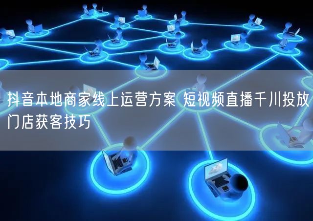 抖音本地商家线上运营方案 短视频直播千川投放门店获客技巧