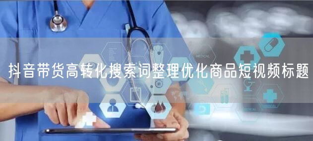 抖音带货高转化搜索词整理优化商品短视频标题