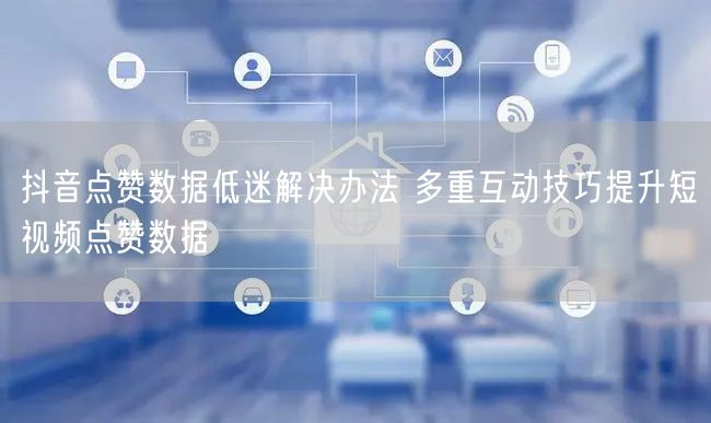 抖音点赞数据低迷解决办法 多重互动技巧提升短视频点赞数据