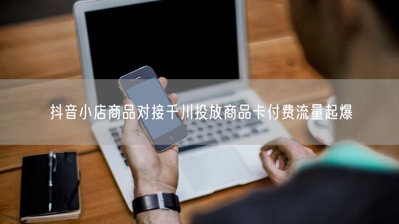 抖音小店商品对接千川投放商品卡付费流量起爆