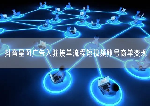 抖音星图广告入驻接单流程短视频账号商单变现