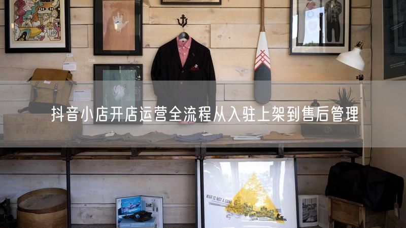 抖音小店开店运营全流程从入驻上架到售后管理