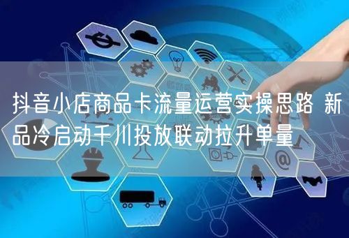 抖音小店商品卡流量运营实操思路 新品冷启动千川投放联动拉升单量