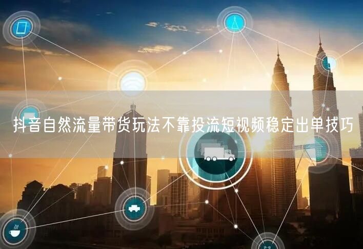抖音自然流量带货玩法不靠投流短视频稳定出单技巧