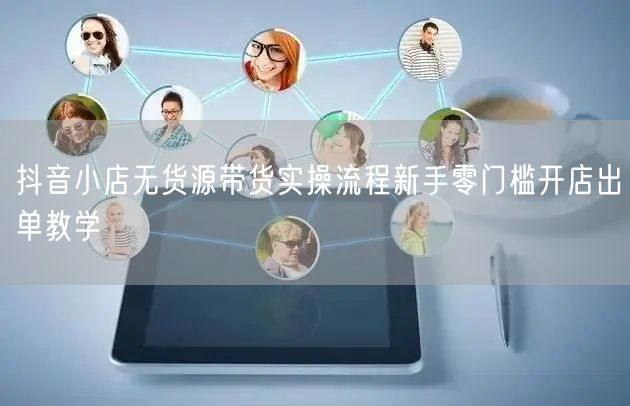 抖音小店无货源带货实操流程新手零门槛开店出单教学