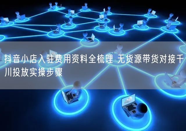 抖音小店入驻费用资料全梳理 无货源带货对接千川投放实操步骤