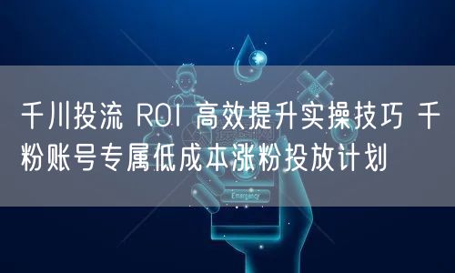 千川投流 ROI 高效提升实操技巧 千粉账号专属低成本涨粉投放计划