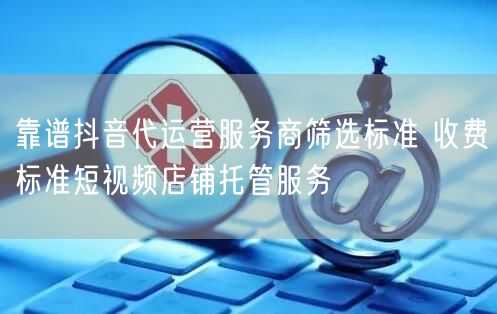 靠谱抖音代运营服务商筛选标准 收费标准短视频店铺托管服务