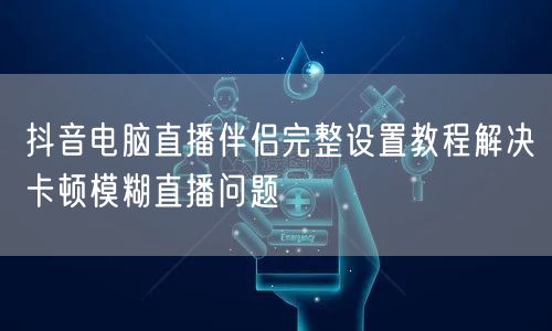 抖音电脑直播伴侣完整设置教程解决卡顿模糊直播问题