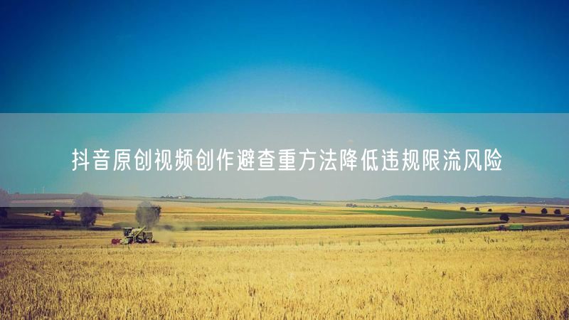 抖音原创视频创作避查重方法降低违规限流风险