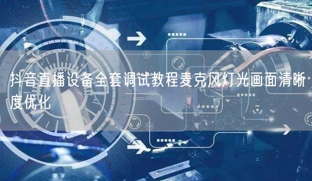 抖音直播设备全套调试教程麦克风灯光画面清晰度优化