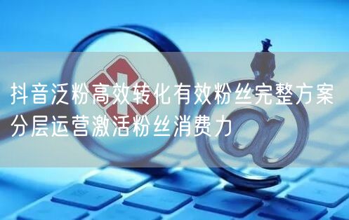 抖音泛粉高效转化有效粉丝完整方案 分层运营激活粉丝消费力