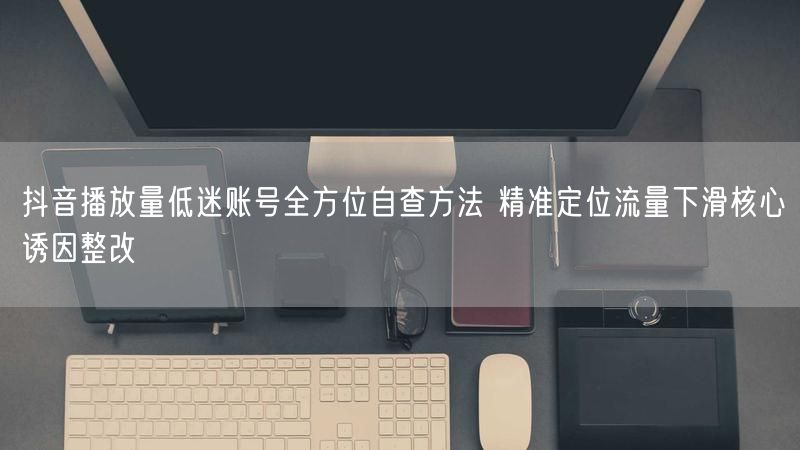 抖音播放量低迷账号全方位自查方法 精准定位流量下滑核心诱因整改