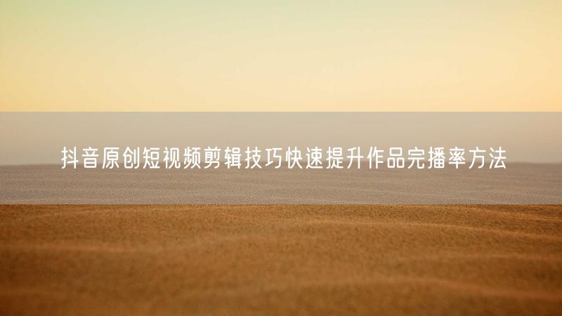 抖音原创短视频剪辑技巧快速提升作品完播率方法