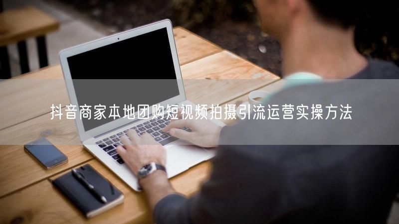抖音商家本地团购短视频拍摄引流运营实操方法