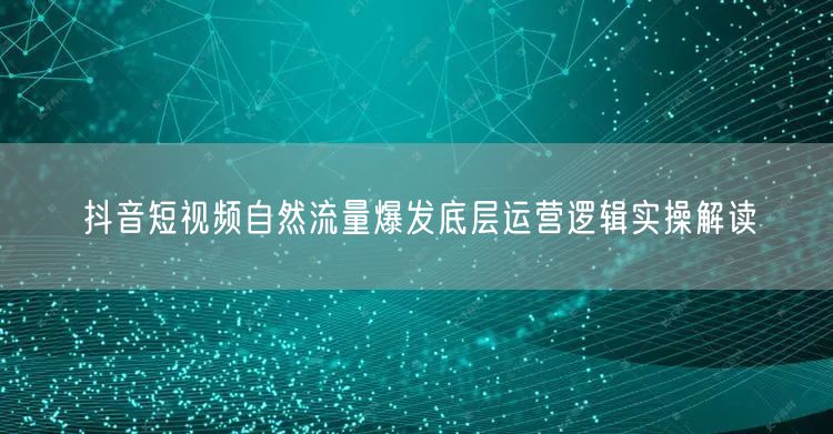 抖音短视频自然流量爆发底层运营逻辑实操解读