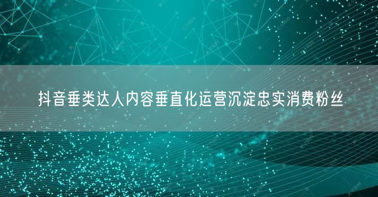 抖音垂类达人内容垂直化运营沉淀忠实消费粉丝
