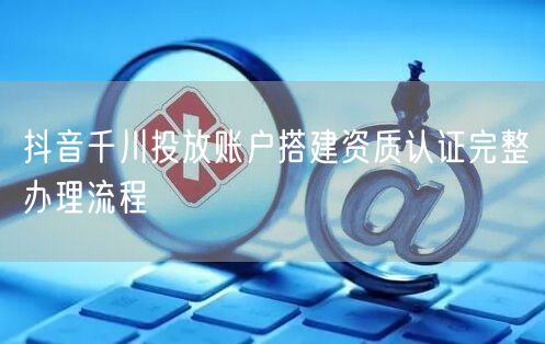抖音千川投放账户搭建资质认证完整办理流程