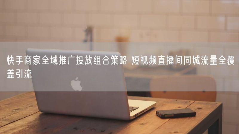 快手商家全域推广投放组合策略 短视频直播间同城流量全覆盖引流