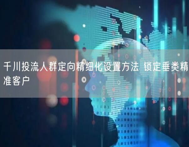 千川投流人群定向精细化设置方法 锁定垂类精准客户
