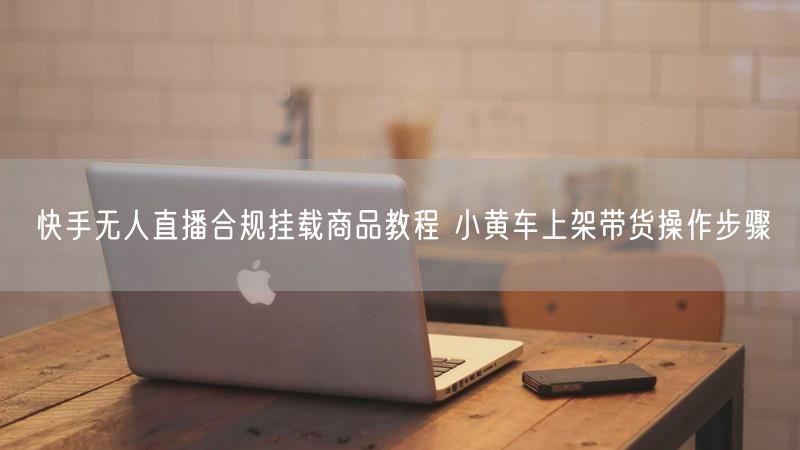 快手无人直播合规挂载商品教程 小黄车上架带货操作步骤