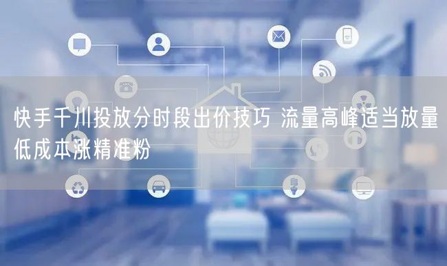 快手千川投放分时段出价技巧 流量高峰适当放量低成本涨精准粉
