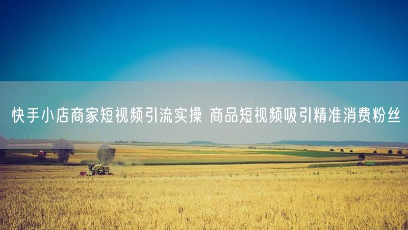 快手小店商家短视频引流实操 商品短视频吸引精准消费粉丝