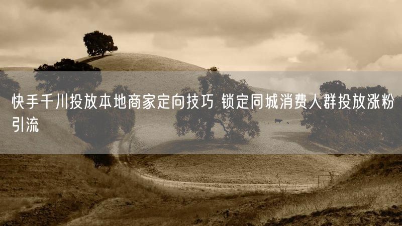 快手千川投放本地商家定向技巧 锁定同城消费人群投放涨粉引流