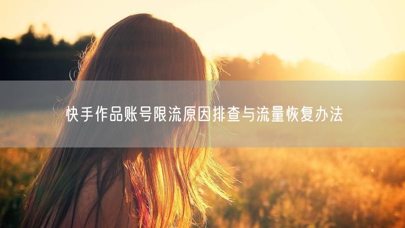 快手作品账号限流原因排查与流量恢复办法