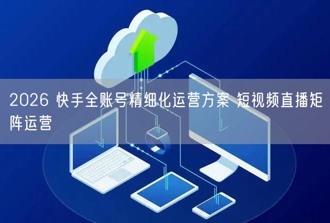 2026 快手全账号精细化运营方案 短视频直播矩阵运营