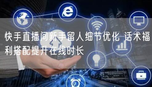 快手直播间新手留人细节优化 话术福利搭配提升在线时长