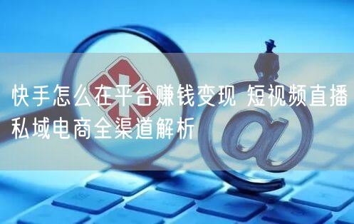 快手怎么在平台赚钱变现 短视频直播私域电商全渠道解析