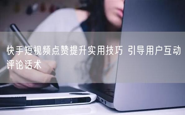 快手短视频点赞提升实用技巧 引导用户互动评论话术